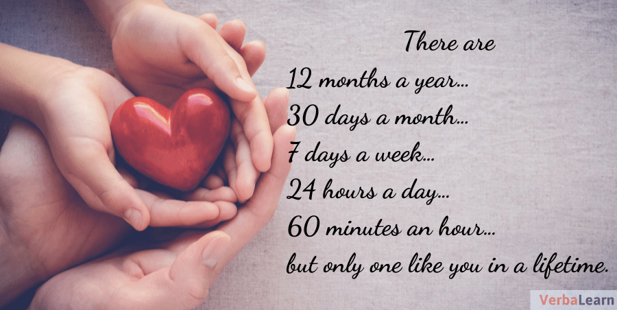 There are 12 months a year…30 days a month…7 days a week…24 hours a day…60 minutes an hour…but only one like you in a lifetime.